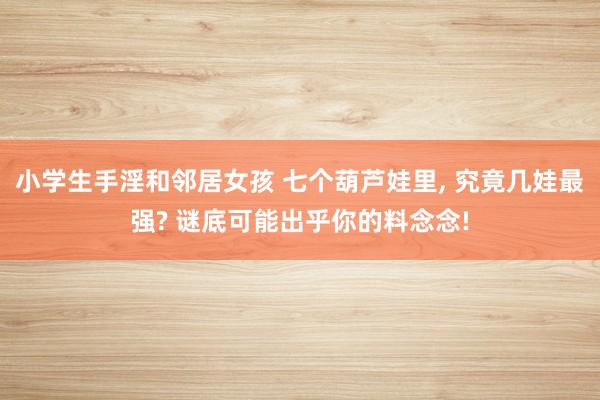 小学生手淫和邻居女孩 七个葫芦娃里， 究竟几娃最强? 谜底可能出乎你的料念念!