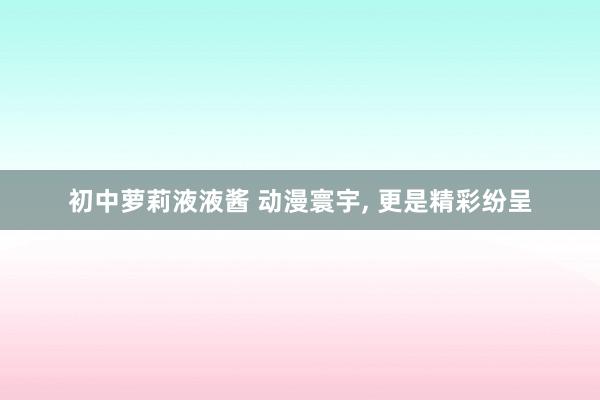 初中萝莉液液酱 动漫寰宇， 更是精彩纷呈