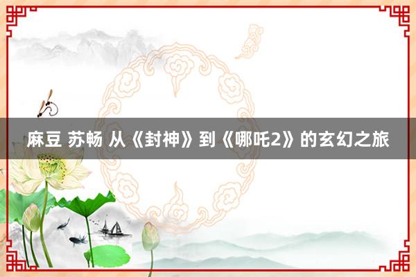 麻豆 苏畅 从《封神》到《哪吒2》的玄幻之旅