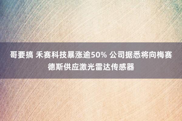 哥要搞 禾赛科技暴涨逾50% 公司据悉将向梅赛德斯供应激光雷达传感器