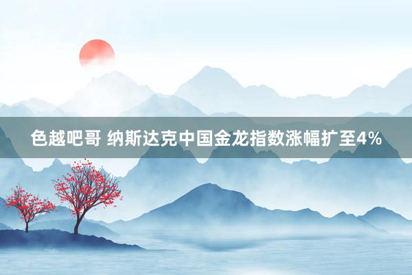 色越吧哥 纳斯达克中国金龙指数涨幅扩至4%