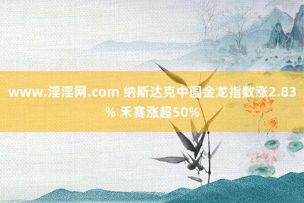 www.淫淫网.com 纳斯达克中国金龙指数涨2.83% 禾赛涨超50%