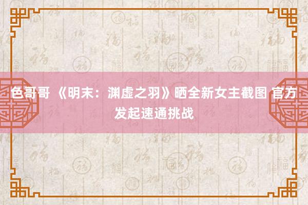 色哥哥 《明末：渊虚之羽》晒全新女主截图 官方发起速通挑战