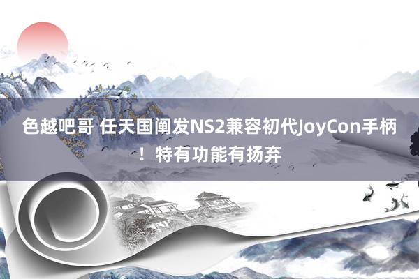 色越吧哥 任天国阐发NS2兼容初代JoyCon手柄！特有功能有扬弃