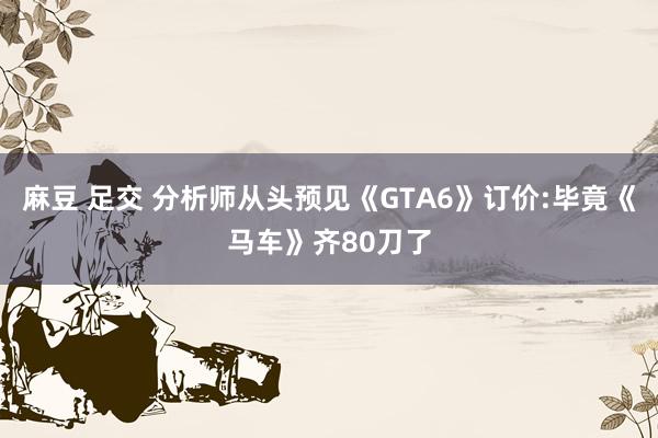 麻豆 足交 分析师从头预见《GTA6》订价:毕竟《马车》齐80刀了
