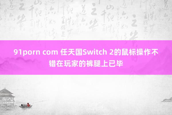91porn com 任天国Switch 2的鼠标操作不错在玩家的裤腿上已毕