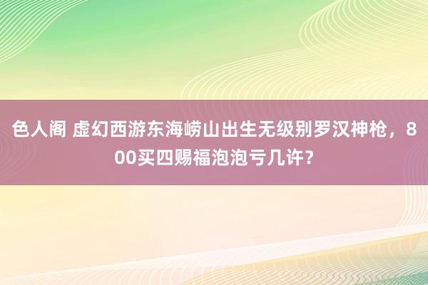 色人阁 虚幻西游东海崂山出生无级别罗汉神枪，800买四赐福泡泡亏几许？