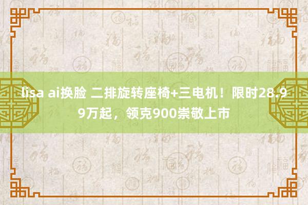 lisa ai换脸 二排旋转座椅+三电机！限时28.99万起，领克900崇敬上市