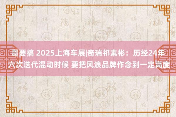 哥要搞 2025上海车展|奇瑞祁素彬：历经24年 六次迭代混动时候 要把风浪品牌作念到一定高度