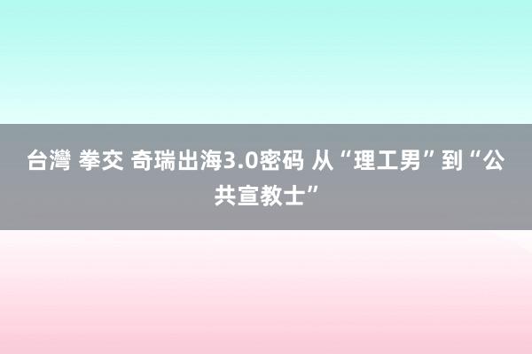 台灣 拳交 奇瑞出海3.0密码 从“理工男”到“公共宣教士”