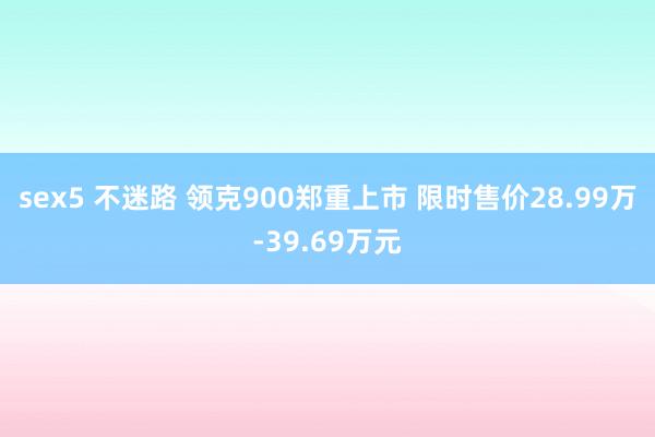 sex5 不迷路 领克900郑重上市 限时售价28.99万-39.69万元