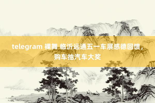 telegram 裸舞 临沂远通五一车展感德回馈，购车抽汽车大奖