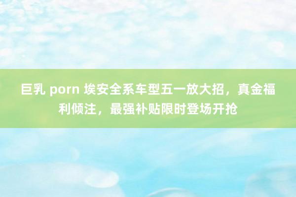 巨乳 porn 埃安全系车型五一放大招，真金福利倾注，最强补贴限时登场开抢