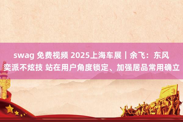 swag 免费视频 2025上海车展｜余飞：东风奕派不炫技 站在用户角度锁定、加强居品常用确立