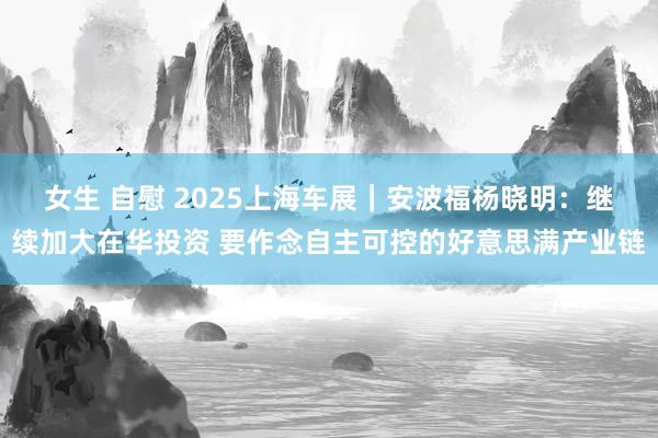 女生 自慰 2025上海车展｜安波福杨晓明：继续加大在华投资 要作念自主可控的好意思满产业链