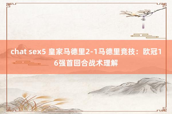 chat sex5 皇家马德里2-1马德里竞技：欧冠16强首回合战术理解
