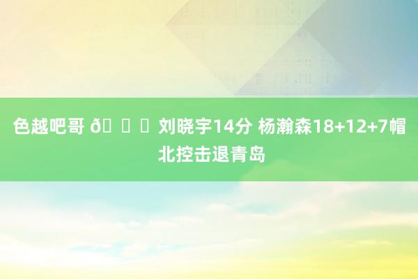 色越吧哥 🏀刘晓宇14分 杨瀚森18+12+7帽 北控击退青岛