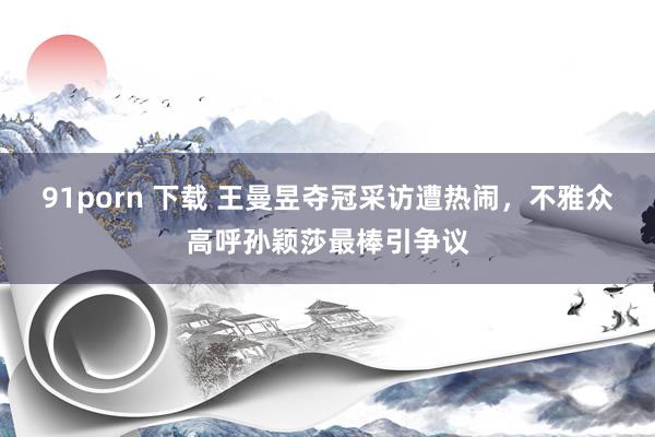 91porn 下载 王曼昱夺冠采访遭热闹，不雅众高呼孙颖莎最棒引争议