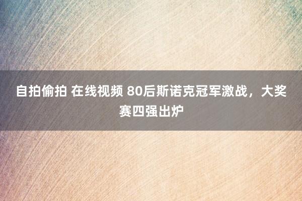 自拍偷拍 在线视频 80后斯诺克冠军激战，大奖赛四强出炉