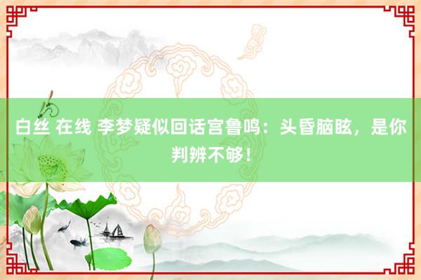 白丝 在线 李梦疑似回话宫鲁鸣：头昏脑眩，是你判辨不够！