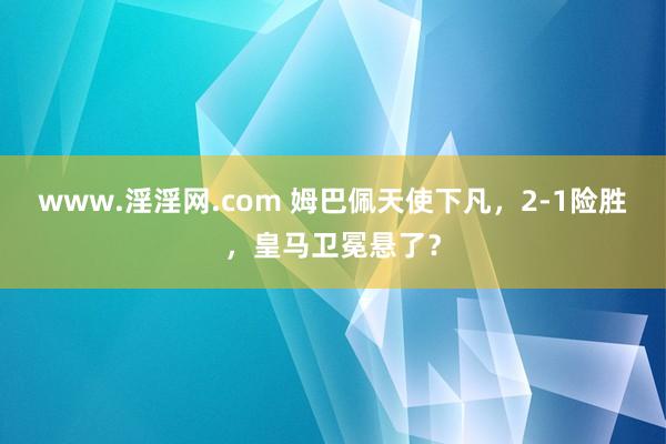 www.淫淫网.com 姆巴佩天使下凡，2-1险胜，皇马卫冕悬了？