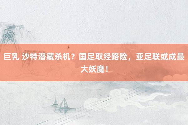 巨乳 沙特潜藏杀机？国足取经路险，亚足联或成最大妖魔！