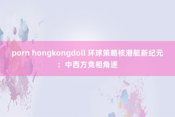 porn hongkongdoll 环球策略核潜艇新纪元：中西方竞相角逐