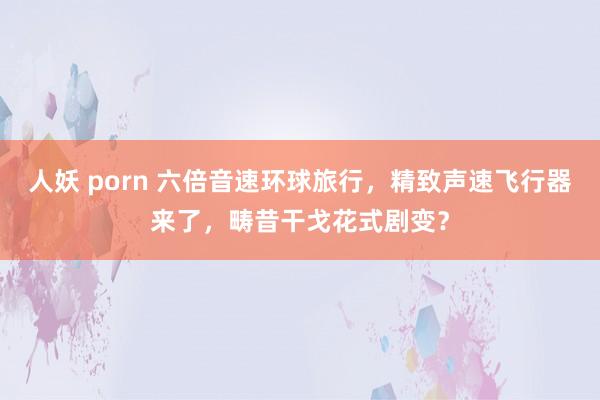 人妖 porn 六倍音速环球旅行，精致声速飞行器来了，畴昔干戈花式剧变？