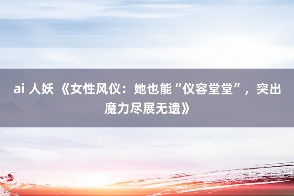 ai 人妖 《女性风仪：她也能“仪容堂堂”，突出魔力尽展无遗》