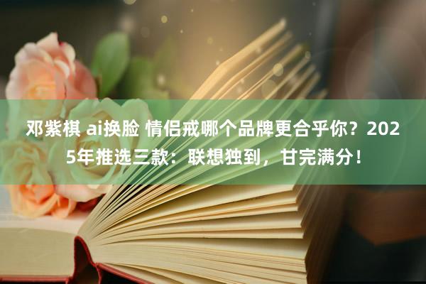 邓紫棋 ai换脸 情侣戒哪个品牌更合乎你？2025年推选三款：联想独到，甘完满分！