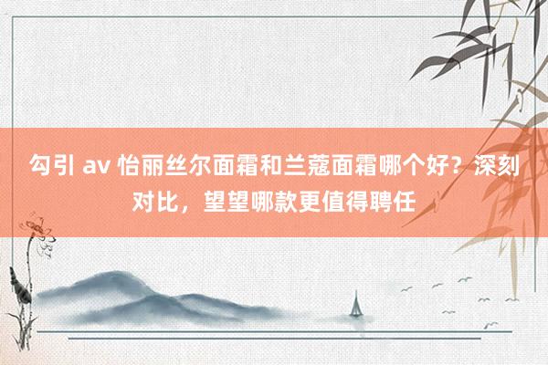 勾引 av 怡丽丝尔面霜和兰蔻面霜哪个好？深刻对比，望望哪款更值得聘任
