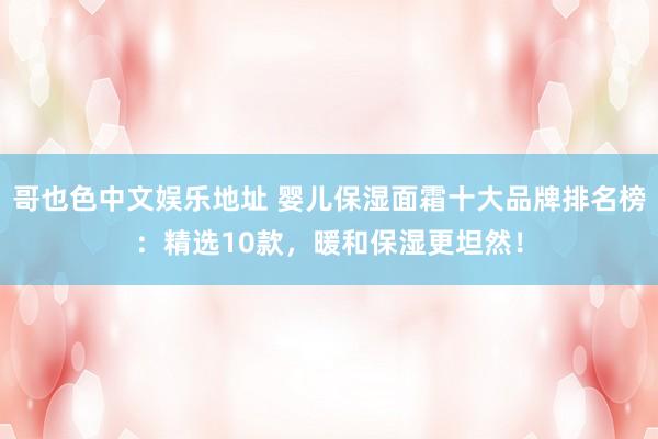 哥也色中文娱乐地址 婴儿保湿面霜十大品牌排名榜：精选10款，暖和保湿更坦然！