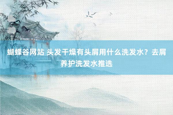 蝴蝶谷网站 头发干燥有头屑用什么洗发水？去屑养护洗发水推选