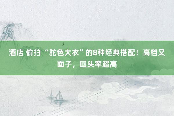 酒店 偷拍 “驼色大衣”的8种经典搭配！高档又面子，回头率超高
