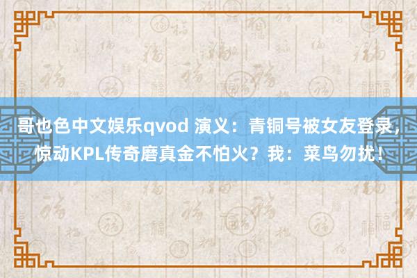 哥也色中文娱乐qvod 演义：青铜号被女友登录，惊动KPL传奇磨真金不怕火？我：菜鸟勿扰！