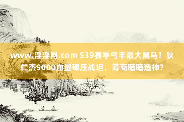www.淫淫网.com S39赛季弓手最大黑马！狄仁杰9000血量碾压战坦，筹商暗暗造神？