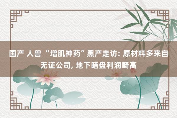 国产 人兽 “增肌神药”黑产走访: 原材料多来自无证公司， 地下暗盘利润畸高