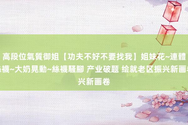 高段位氣質御姐【功夫不好不要找我】姐妹花~連體絲襪~大奶晃動~絲襪騷腳 产业破题 绘就老区振兴新画卷