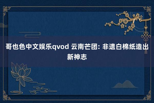 哥也色中文娱乐qvod 云南芒团: 非遗白棉纸造出新神志