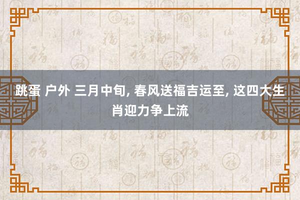 跳蛋 户外 三月中旬， 春风送福吉运至， 这四大生肖迎力争上流