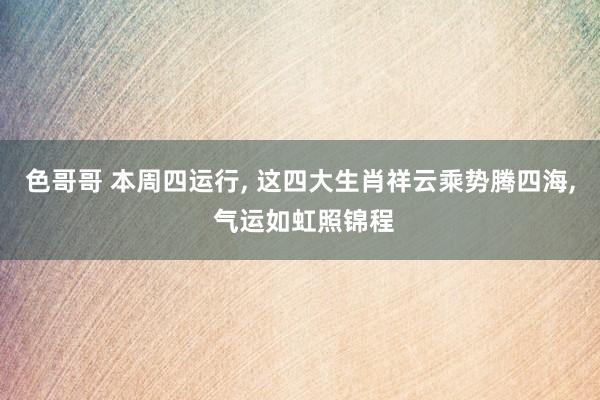 色哥哥 本周四运行， 这四大生肖祥云乘势腾四海， 气运如虹照锦程