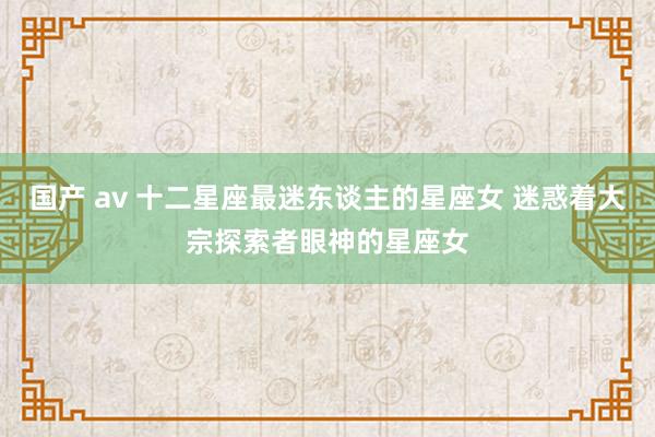 国产 av 十二星座最迷东谈主的星座女 迷惑着大宗探索者眼神的星座女