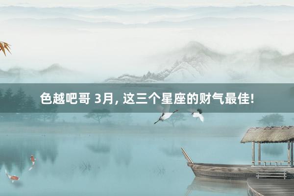 色越吧哥 3月， 这三个星座的财气最佳!
