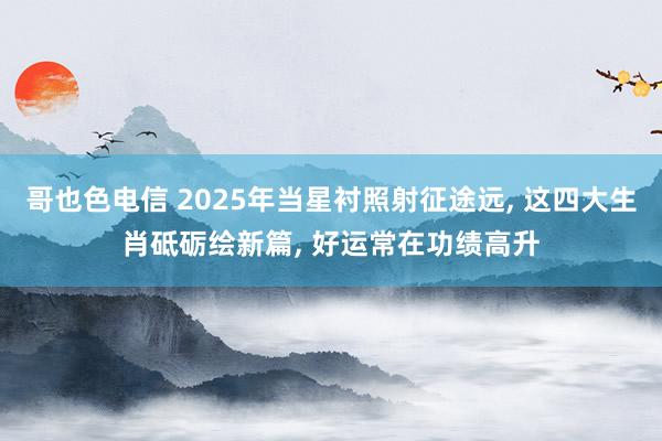 哥也色电信 2025年当星衬照射征途远， 这四大生肖砥砺绘新篇， 好运常在功绩高升