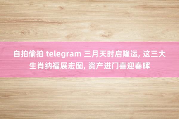 自拍偷拍 telegram 三月天时启隆运， 这三大生肖纳福展宏图， 资产进门喜迎春晖
