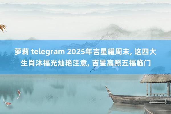 萝莉 telegram 2025年吉星耀周末， 这四大生肖沐福光灿艳注意， 吉星高照五福临门