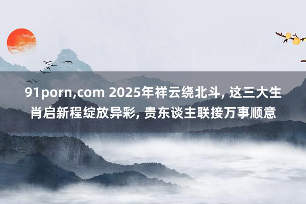 91porn，com 2025年祥云绕北斗， 这三大生肖启新程绽放异彩， 贵东谈主联接万事顺意