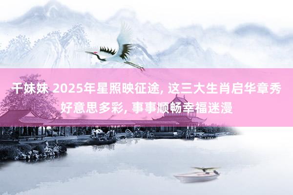 干妹妹 2025年星照映征途， 这三大生肖启华章秀好意思多彩， 事事顺畅幸福迷漫