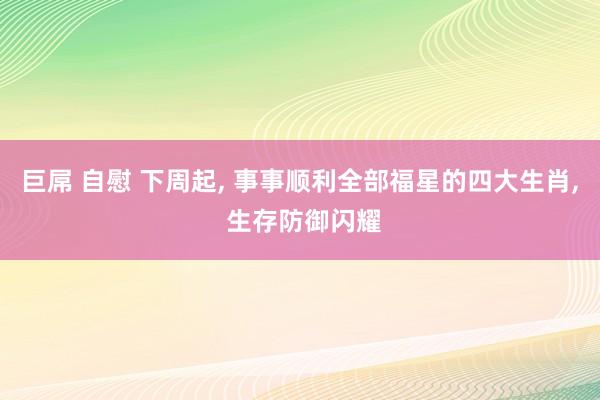 巨屌 自慰 下周起， 事事顺利全部福星的四大生肖， 生存防御闪耀