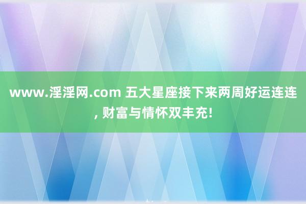 www.淫淫网.com 五大星座接下来两周好运连连， 财富与情怀双丰充!